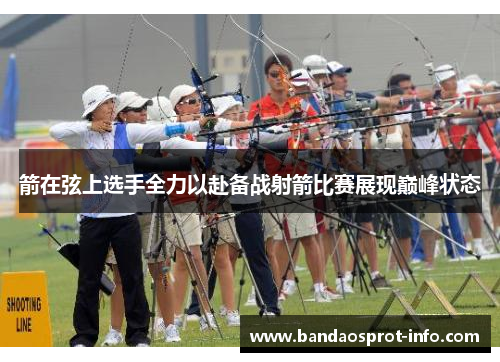 箭在弦上选手全力以赴备战射箭比赛展现巅峰状态