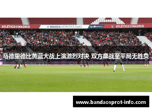 马德里德比黄蓝大战上演激烈对决 双方鏖战至平局无胜负