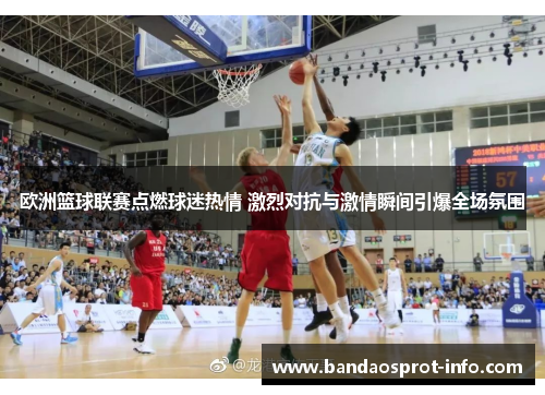 欧洲篮球联赛点燃球迷热情 激烈对抗与激情瞬间引爆全场氛围